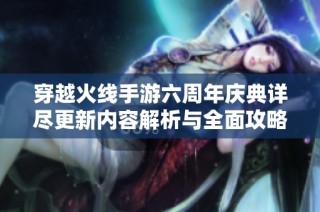 穿越火线手游六周年庆典详尽更新内容解析与全面攻略深度剖析