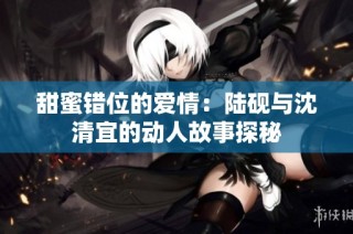 甜蜜错位的爱情：陆砚与沈清宜的动人故事探秘