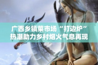 广西乡镇菜市场“打边炉”热潮助力乡村烟火气息再现