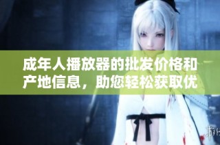 成年人播放器的批发价格和产地信息，助您轻松获取优质产品与促销优惠