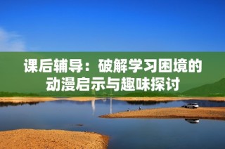 课后辅导：破解学习困境的动漫启示与趣味探讨