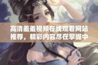 高清羞羞视频在线观看网站推荐，精彩内容尽在掌握中