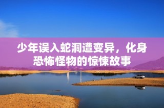 少年误入蛇洞遭变异，化身恐怖怪物的惊悚故事