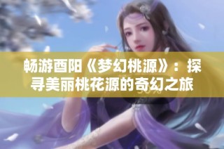 畅游酉阳《梦幻桃源》：探寻美丽桃花源的奇幻之旅