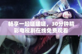 畅享一起嗟嗟嗟，30分钟精彩电视剧在线免费观看