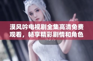 漠风吟电视剧全集高清免费观看，畅享精彩剧情和角色魅力