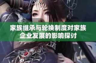 家族继承与轮换制度对家族企业发展的影响探讨