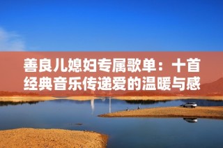 善良儿媳妇专属歌单：十首经典音乐传递爱的温暖与感动