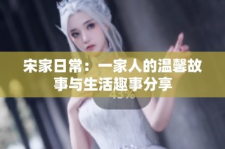 宋家日常：一家人的温馨故事与生活趣事分享