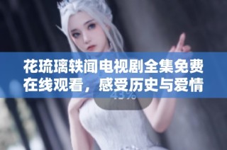 花琉璃轶闻电视剧全集免费在线观看，感受历史与爱情的交织魅力