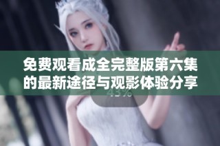 免费观看成全完整版第六集的最新途径与观影体验分享