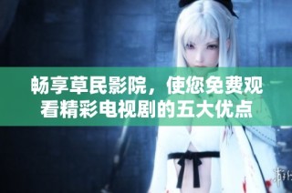 畅享草民影院，使您免费观看精彩电视剧的五大优点