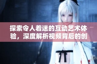 探索令人着迷的互动艺术体验，深度解析视频背后的创意与思想