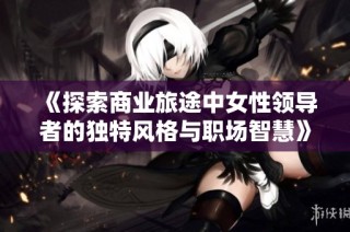 《探索商业旅途中女性领导者的独特风格与职场智慧》