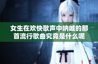 女生在欢快歌声中呐喊的那首流行歌曲究竟是什么呢