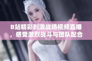 B站精彩刺激战场视频直播，感受激烈战斗与团队配合的乐趣