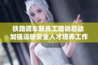 铁路调车新员工培训启动 加强运输安全人才培养工作