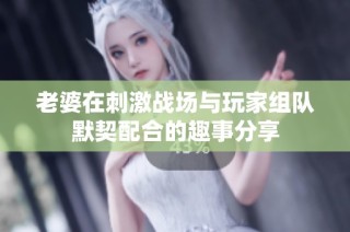 老婆在刺激战场与玩家组队默契配合的趣事分享