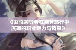 《女性领导者在商务旅行中展现的职业魅力与风采》