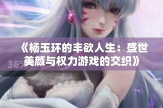 《杨玉环的丰欲人生：盛世美颜与权力游戏的交织》