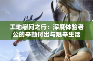 工地慰问之行：深度体验老公的辛勤付出与艰辛生活
