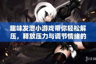 趣味发泄小游戏带你轻松解压，释放压力与调节情绪的全新体验与选择