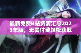 最新免费B站资源汇总2023年版，无需付费轻松获取