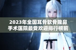 2023年全国耳骨软骨隆鼻手术医院最受欢迎排行榜前二十名解析