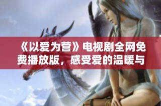 《以爱为营》电视剧全网免费播放版，感受爱的温暖与力量