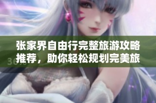 张家界自由行完整旅游攻略推荐，助你轻松规划完美旅行路线，尽享美丽风景与文化魅力