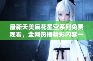 最新天美麻花星空系列免费观看，全网热播精彩内容一网打尽！