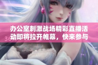 办公室刺激战场精彩直播活动即将拉开帷幕，快来参与！