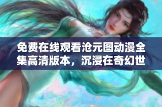 免费在线观看沧元图动漫全集高清版本，沉浸在奇幻世界中！