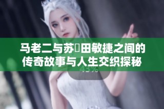 马老二与苏玥田敏捷之间的传奇故事与人生交织探秘