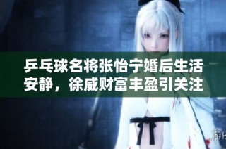 乒乓球名将张怡宁婚后生活安静，徐威财富丰盈引关注