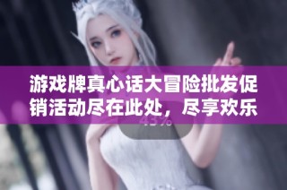 游戏牌真心话大冒险批发促销活动尽在此处，尽享欢乐时光