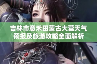 吉林市意禾田蒙古大营天气预报及旅游攻略全面解析