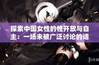 探索中国女性的性开放与自主：一场未被广泛讨论的话题
