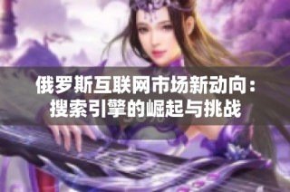 俄罗斯互联网市场新动向：搜索引擎的崛起与挑战