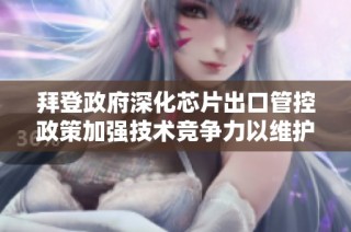 拜登政府深化芯片出口管控政策加强技术竞争力以维护国家安全