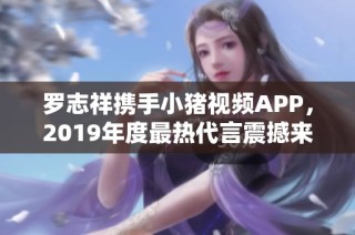 罗志祥携手小猪视频APP，2019年度最热代言震撼来袭