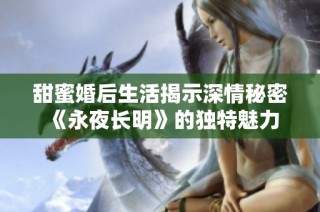 甜蜜婚后生活揭示深情秘密《永夜长明》的独特魅力