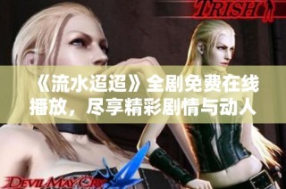 《流水迢迢》全剧免费在线播放，尽享精彩剧情与动人瞬间