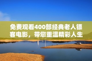 免费观看400部经典老人镖客电影，带您重温精彩人生故事