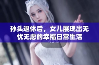 孙头退休后，女儿展现出无忧无虑的幸福日常生活
