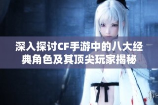 深入探讨CF手游中的八大经典角色及其顶尖玩家揭秘