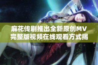麻花传剧推出全新原创MV完整版视频在线观看方式揭秘