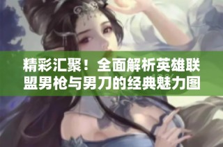 精彩汇聚！全面解析英雄联盟男枪与男刀的经典魅力图片