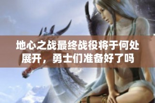 地心之战最终战役将于何处展开，勇士们准备好了吗