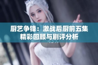 厨艺争锋：激战后厨前五集精彩回顾与剧评分析